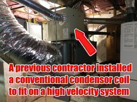 Previous contractor incorrectly installed a conventional condenser coil on a high velocity system, making the homeowners pay more money monthly. 